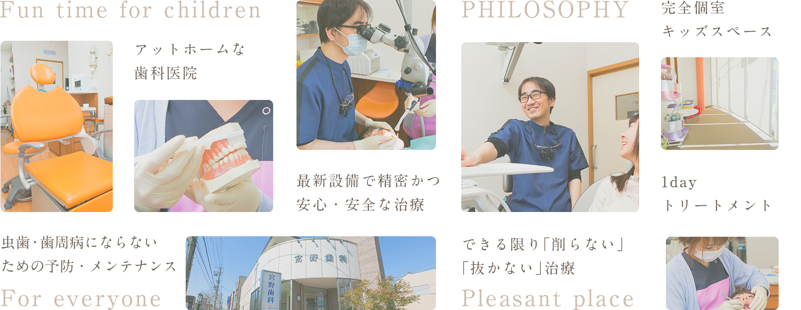 Fun time for children アットホームな歯科医院 虫歯・歯周病にならない ための予防・メンテナンス For everyone 最新設備で精密かつ安心・安全な治療 PHILOSOPHY できる限り「削らない」「抜かない」治療 Pleasant place 完全個室キッズスペース 1dayトリートメント
