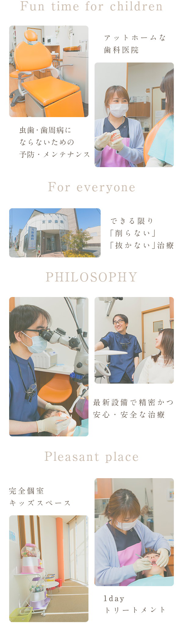 Fun time for children アットホームな歯科医院 虫歯・歯周病にならない ための予防・メンテナンス For everyone 最新設備で精密かつ安心・安全な治療 PHILOSOPHY できる限り「削らない」「抜かない」治療 Pleasant place 完全個室キッズスペース 1dayトリートメント