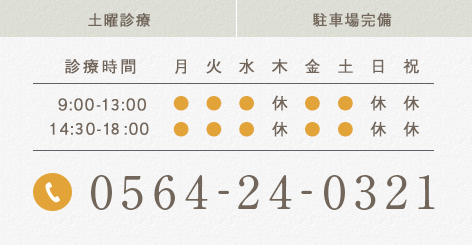 土曜診療 駐車場完備 診療時間 月 火 水 木 金 土 日 祝 9:00-12:00 ● ● ● 休 ● ● 休 休 14:00-19:00 ● ● ● 休 ● ● 休 休 0564-24-0321