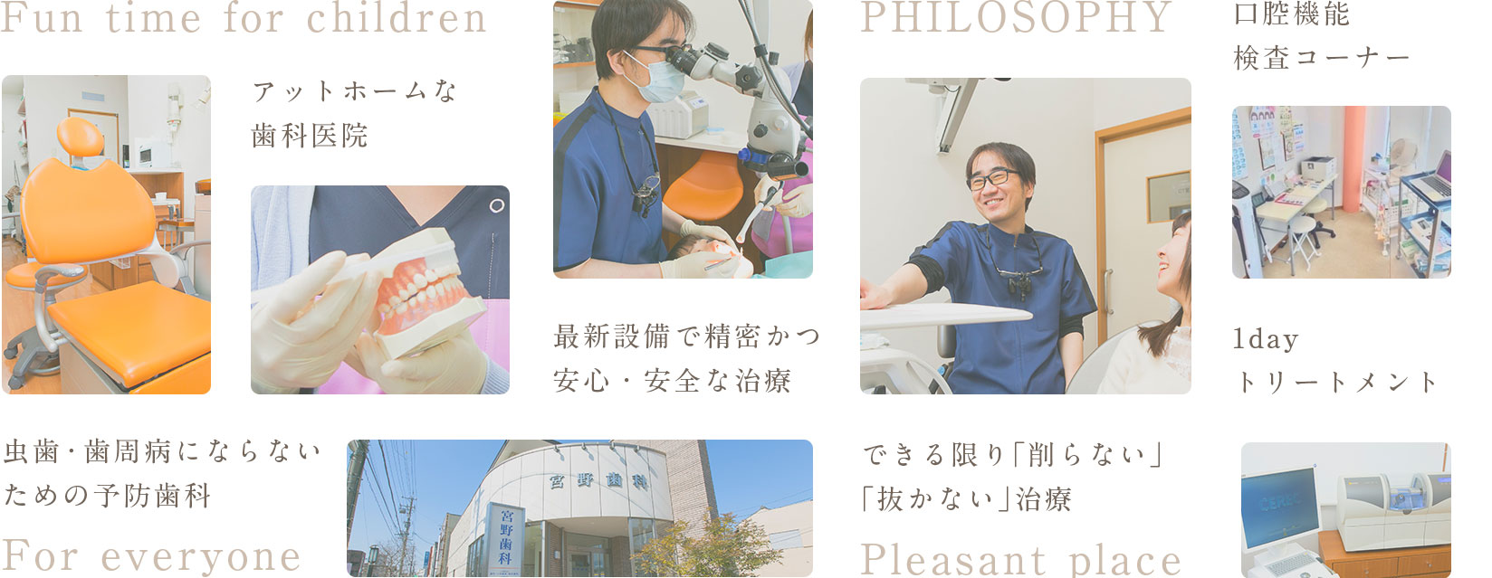 Fun time for children アットホームな歯科医院 虫歯・歯周病にならない ための予防・メンテナンス For everyone 最新設備で精密かつ安心・安全な治療 PHILOSOPHY できる限り「削らない」「抜かない」治療 Pleasant place 完全個室キッズスペース 1dayトリートメント